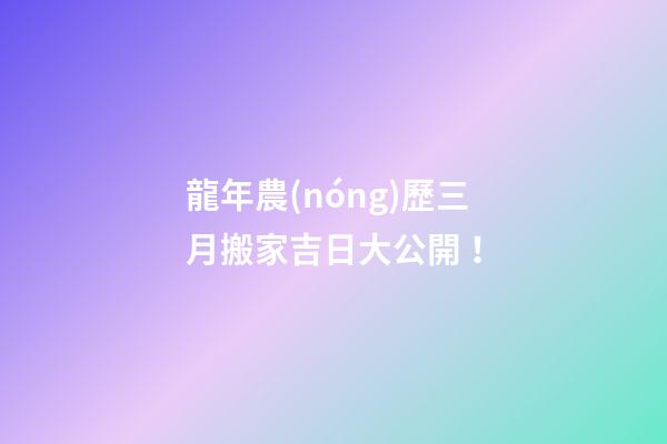 龍年農(nóng)歷三月搬家吉日大公開！